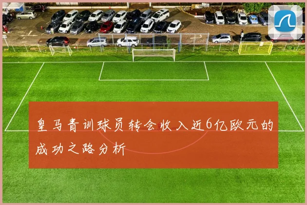 皇马青训球员转会收入近6亿欧元的成功之路分析