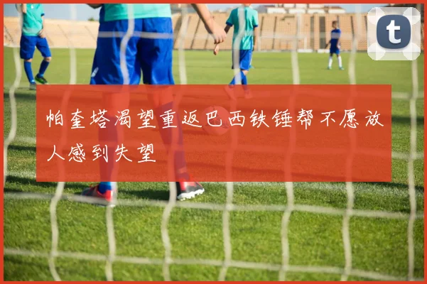 帕奎塔渴望重返巴西铁锤帮不愿放人感到失望
