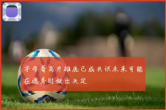 字母哥离开雄鹿已成共识未来可能在选秀时做出决定