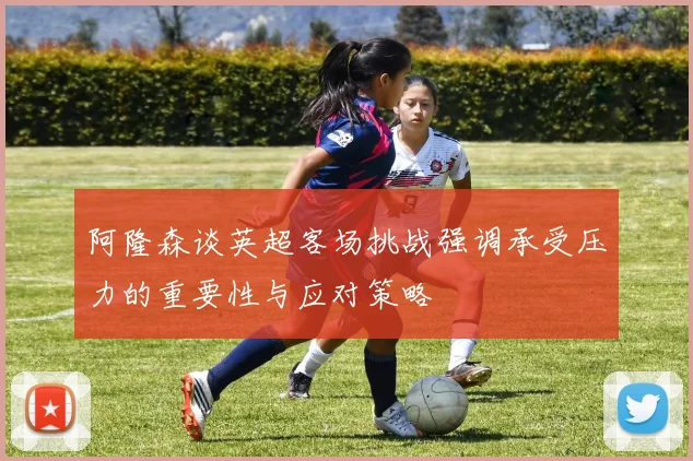 阿隆森谈英超客场挑战强调承受压力的重要性与应对策略