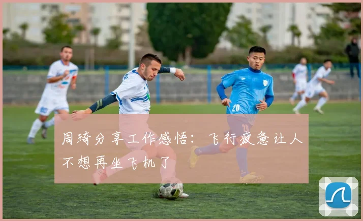 周琦分享工作感悟：飞行疲惫让人不想再坐飞机了