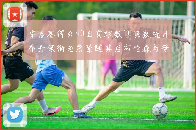 季后赛得分40且罚球数10场数统计乔丹领衔老詹紧随其后布伦森与登库并肩奋战