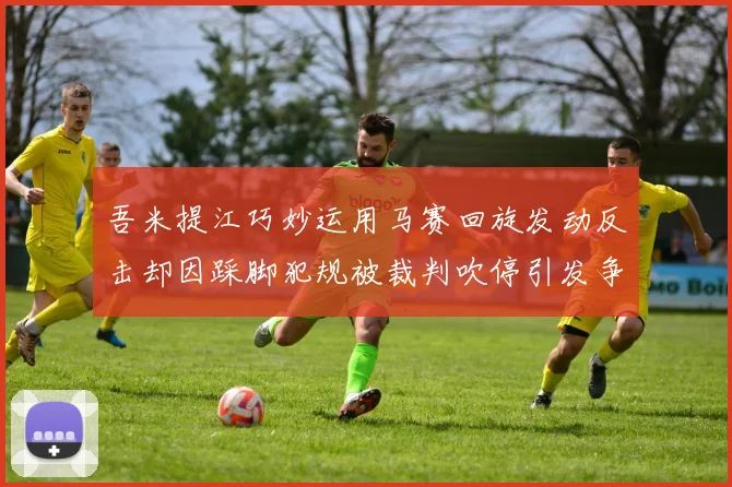 吾米提江巧妙运用马赛回旋发动反击却因踩脚犯规被裁判吹停引发争议