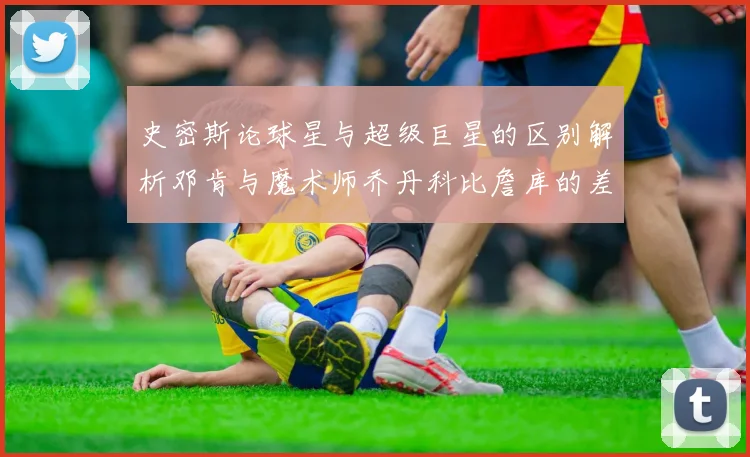 史密斯论球星与超级巨星的区别解析邓肯与魔术师乔丹科比詹库的差异