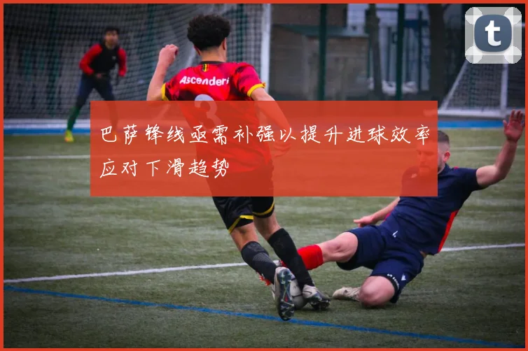 巴萨锋线亟需补强以提升进球效率应对下滑趋势