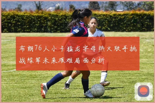 布朗76人小卡猛龙字母热火联手挑战绿军未来艰难局面分析