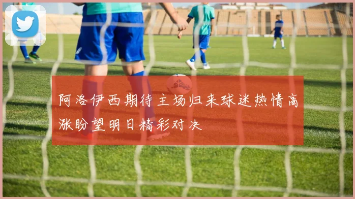 阿洛伊西期待主场归来球迷热情高涨盼望明日精彩对决