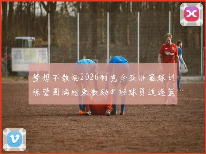 梦想不散场2026耐克全亚洲篮球训练营圆满结束激励年轻球员追逐篮球梦想