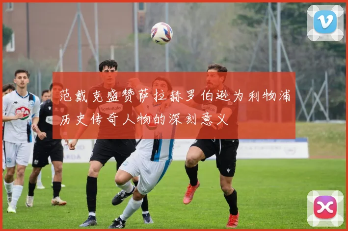范戴克盛赞萨拉赫罗伯逊为利物浦历史传奇人物的深刻意义