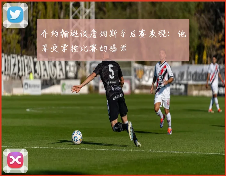 乔约翰逊谈詹姆斯季后赛表现：他享受掌控比赛的感觉