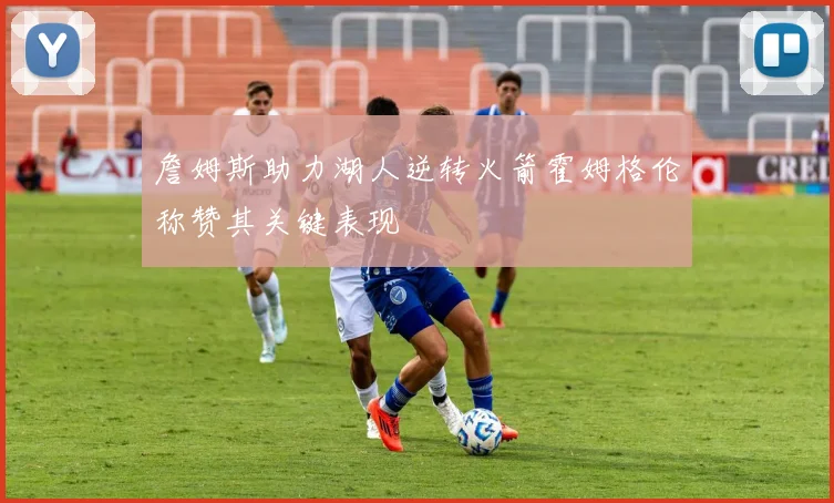 詹姆斯助力湖人逆转火箭霍姆格伦称赞其关键表现