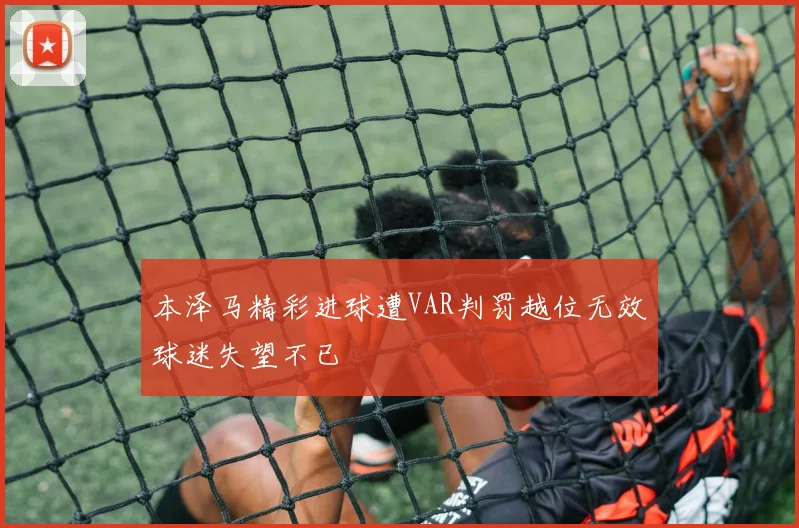 本泽马精彩进球遭VAR判罚越位无效球迷失望不已