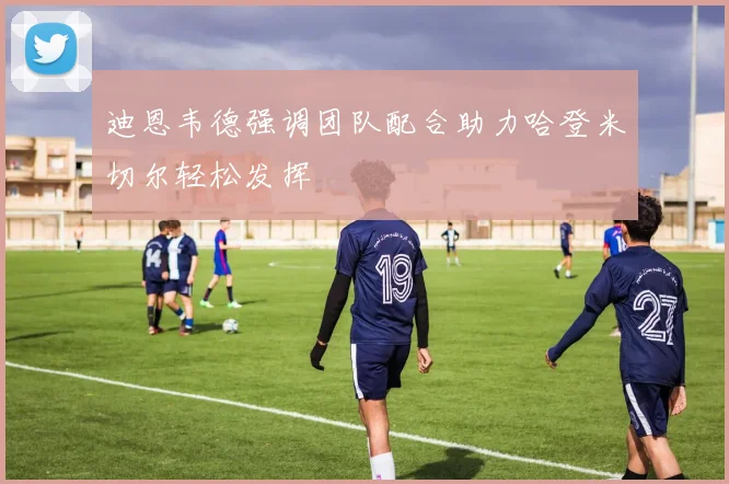 迪恩韦德强调团队配合助力哈登米切尔轻松发挥