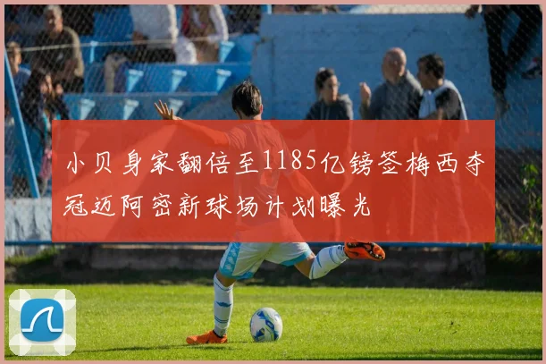 小贝身家翻倍至1185亿镑签梅西夺冠迈阿密新球场计划曝光