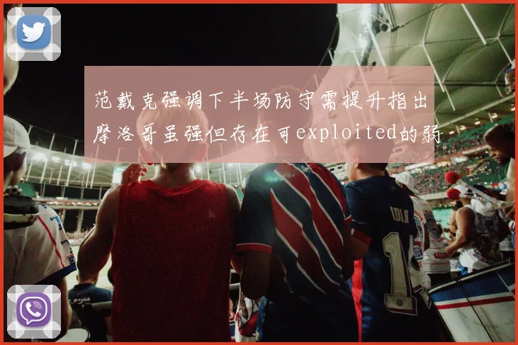 范戴克强调下半场防守需提升指出摩洛哥虽强但存在可exploited的弱点