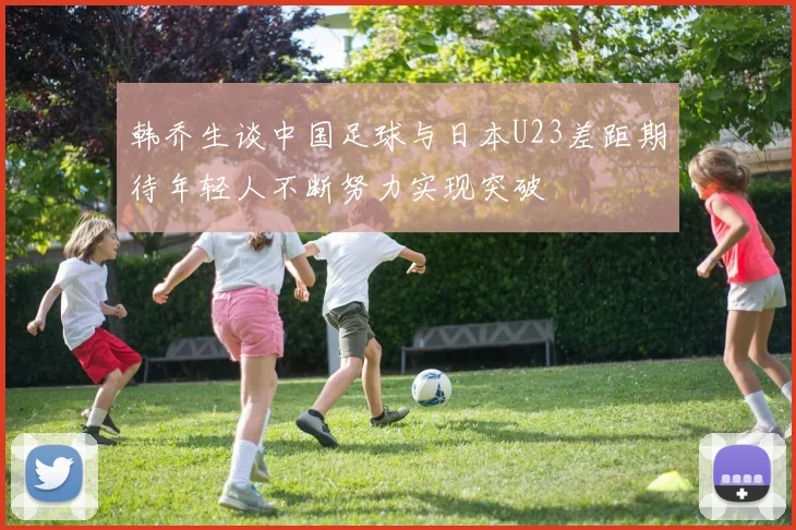 韩乔生谈中国足球与日本U23差距期待年轻人不断努力实现突破