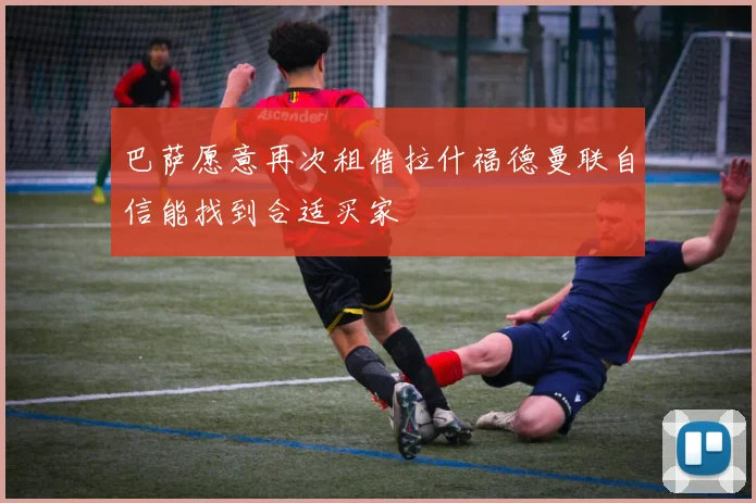 巴萨愿意再次租借拉什福德曼联自信能找到合适买家