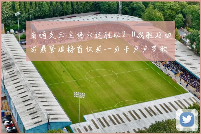 南通支云主场六连胜以2-0战胜延边龙鼎紧追榜首仅差一分卡卢卢罗歆破门助力
