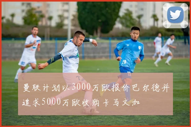 曼联计划以3000万欧报价巴尔德并追求5000万欧收购卡马文加