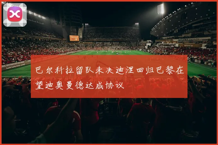 巴尔科拉留队未决迪涅回归巴黎在望迪奥曼德达成协议