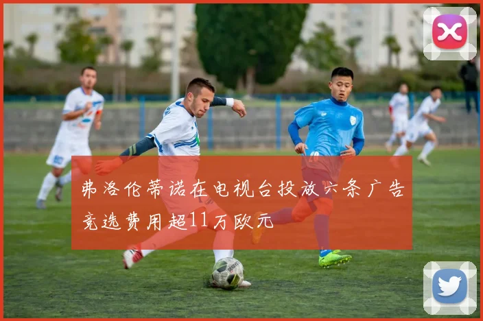 弗洛伦蒂诺在电视台投放六条广告竞选费用超11万欧元