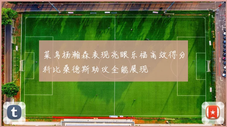 菜鸟杨瀚森表现亮眼乐福高效得分科比桑德斯助攻全能展现