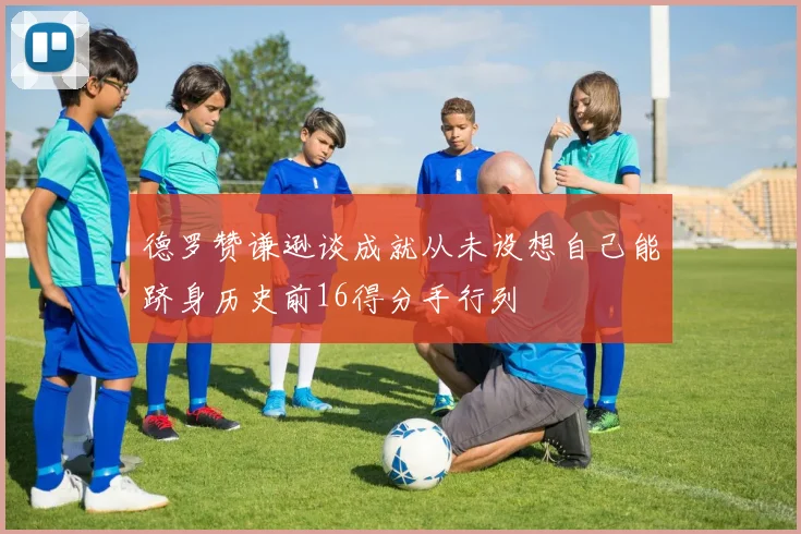 德罗赞谦逊谈成就从未设想自己能跻身历史前16得分手行列