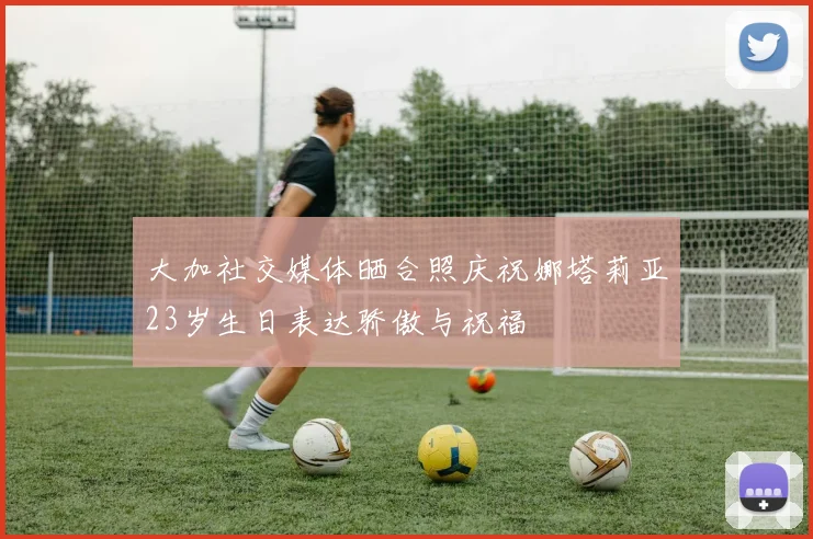 大加社交媒体晒合照庆祝娜塔莉亚23岁生日表达骄傲与祝福
