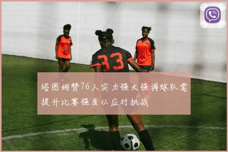 塔图姆赞76人实力强大强调球队需提升比赛强度以应对挑战